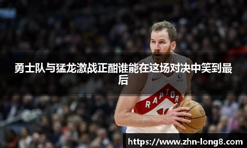 勇士队与猛龙激战正酣谁能在这场对决中笑到最后